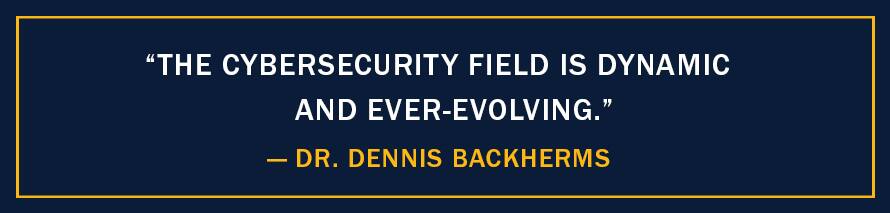 A image with the quote "The cybersecurity field is dynamic and ever-evolving,” - Dr. Dennis Backherms 